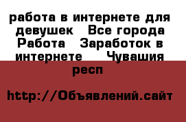 работа в интернете для девушек - Все города Работа » Заработок в интернете   . Чувашия респ.